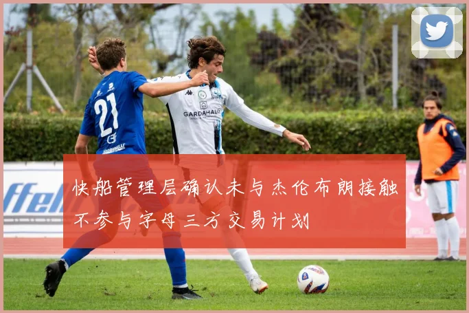 快船管理层确认未与杰伦布朗接触不参与字母三方交易计划