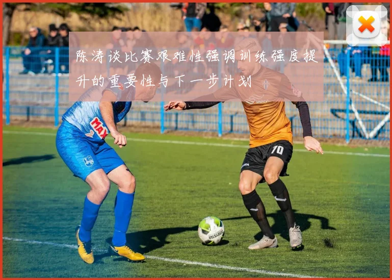 陈涛谈比赛艰难性强调训练强度提升的重要性与下一步计划