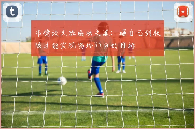 韦德谈文班成功之道：逼自己到极限才能实现场均35分的目标