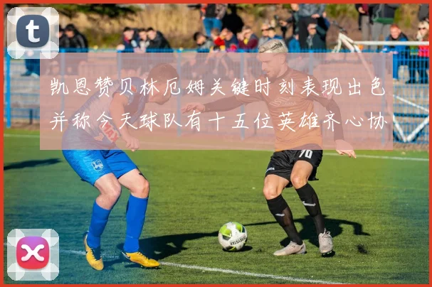 凯恩赞贝林厄姆关键时刻表现出色并称今天球队有十五位英雄齐心协力