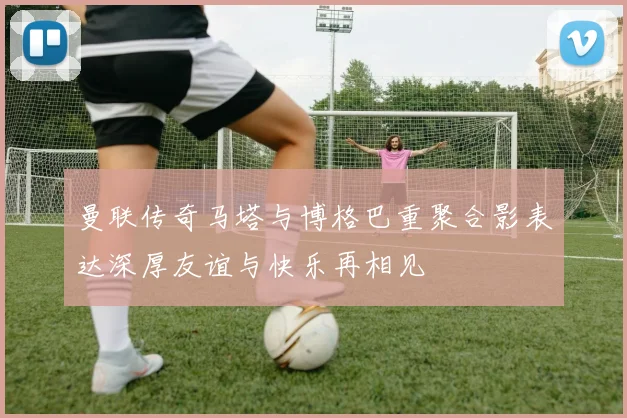曼联传奇马塔与博格巴重聚合影表达深厚友谊与快乐再相见