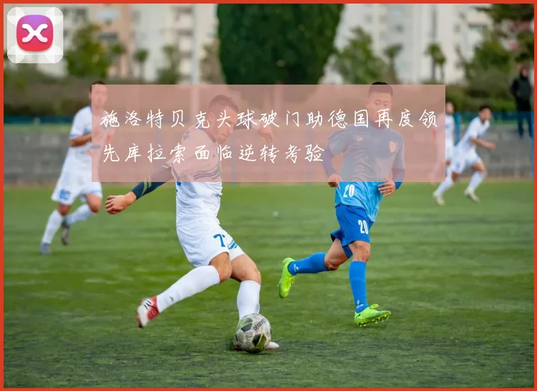 施洛特贝克头球破门助德国再度领先库拉索面临逆转考验