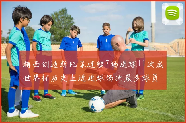 梅西创造新纪录连续7场进球11次成世界杯历史上连进球场次最多球员