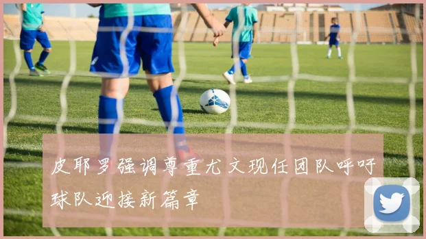 皮耶罗强调尊重尤文现任团队呼吁球队迎接新篇章