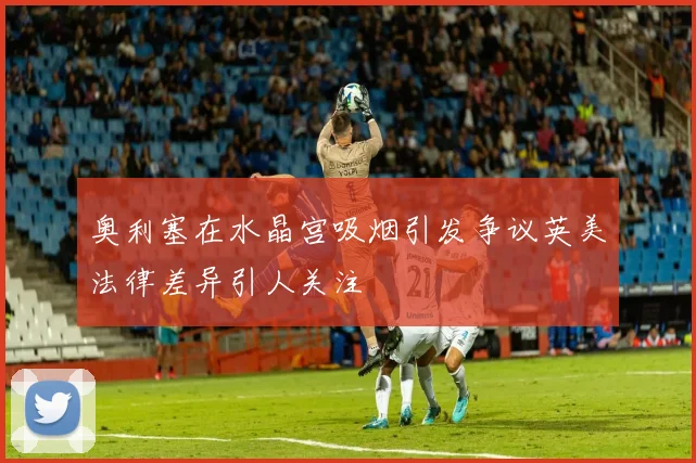 奥利塞在水晶宫吸烟引发争议英美法律差异引人关注